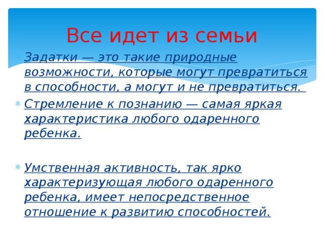 Все идет из семьи Задатки — это такие природные возможности, которые могут превратиться в способности, а могут и не превратиться.  Стремление к познанию — самая яркая характеристика любого одаренного ребенка. Умственная активность, так ярко характеризующая любого одаренного ребенка, имеет непосредственное отношение к развитию способностей. 