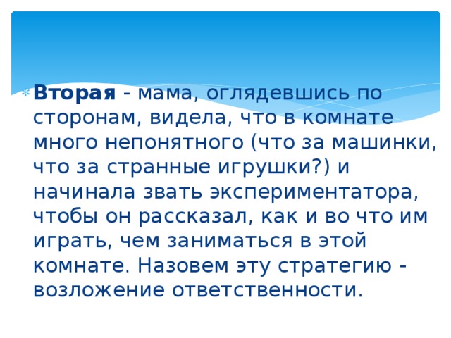 Вторая - мама, оглядевшись по сторонам, видела, что в комнате много непонятного (что за машинки, что за странные игрушки?) и начинала звать экспериментатора, чтобы он рассказал, как и во что им играть, чем заниматься в этой комнате. Назовем эту стратегию - возложение ответственности. 