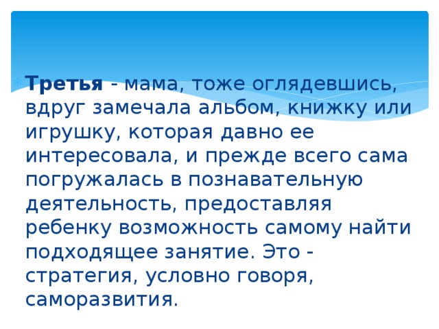 Третья - мама, тоже оглядевшись, вдруг замечала альбом, книжку или игрушку, которая давно ее интересовала, и прежде всего сама погружалась в познавательную деятельность, предоставляя ребенку возможность самому найти подходящее занятие. Это - стратегия, условно говоря, саморазвития. 