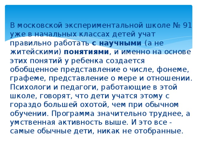 В московской экспериментальной школе № 91 уже в начальных классах детей учат правильно работать с научными (а не житейскими) понятиями , и именно на основе этих понятий у ребенка создается обобщенное представление о числе, фонеме, графеме, представление о мере и отношении. Психологи и педагоги, работающие в этой школе, говорят, что дети учатся этому с гораздо большей охотой, чем при обычном обучении. Программа значительно труднее, а умственная активность выше. И это все - самые обычные дети, никак не отобранные. 