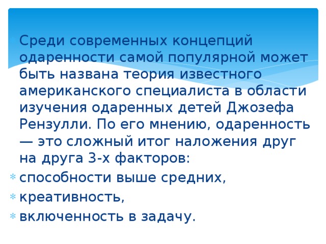 Среди современных концепций одаренности самой популярной может быть названа теория известного американского специалиста в области изучения одаренных детей Джозефа Рензулли. По его мнению, одаренность — это сложный итог наложения друг на друга 3-х факторов: способности выше средних, креативность, включенность в задачу. 