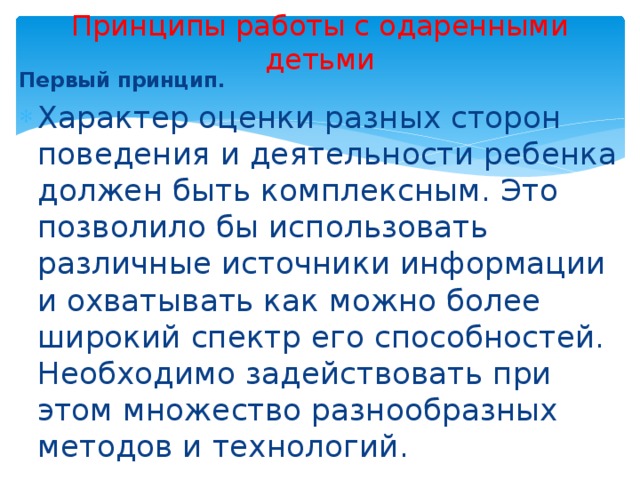 Принципы работы с одаренными детьми Первый принцип. Характер оценки разных сторон поведения и деятельности ребенка должен быть комплексным. Это позволило бы использовать различные источники информации и охватывать как можно более широкий спектр его способностей. Необходимо задействовать при этом множество разнообразных методов и технологий. 