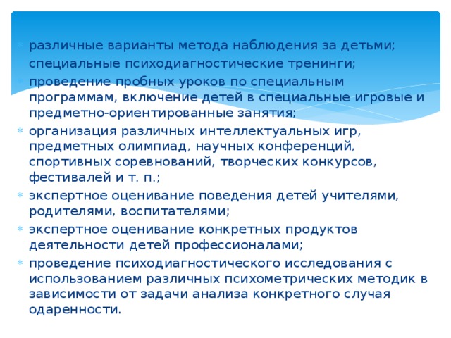 различные варианты метода наблюдения за детьми; специальные психодиагностические тренинги; проведение пробных уроков по специальным программам, включение детей в специальные игровые и предметно-ориентированные занятия; организация различных интеллектуальных игр, предметных олимпиад, научных конференций, спортивных соревнований, творческих конкурсов, фестивалей и т. п.; экспертное оценивание поведения детей учителями, родителями, воспитателями; экспертное оценивание конкретных продуктов деятельности детей профессионалами; проведение психодиагностического исследования с использованием различных психометрических методик в зависимости от задачи анализа конкретного случая одаренности. 