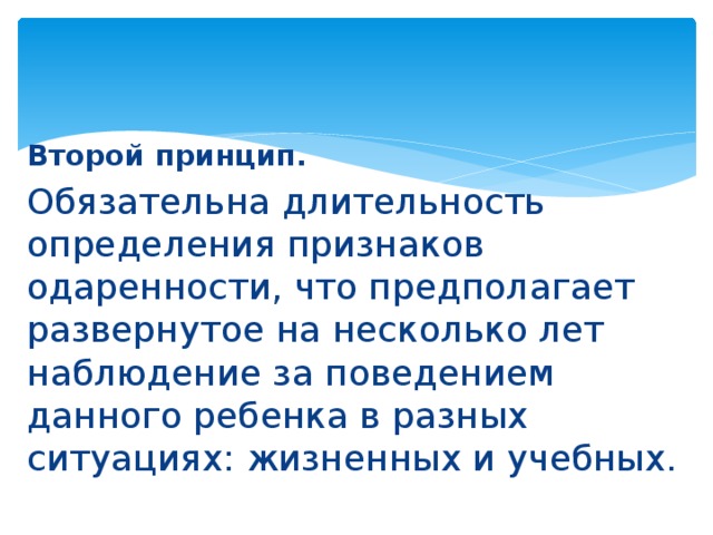 Второй принцип.  Обязательна длительность определения признаков одаренности, что предполагает развернутое на несколько лет наблюдение за поведением данного ребенка в разных ситуациях: жизненных и учебных. 