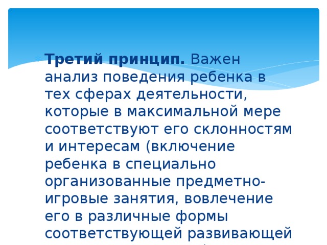 Третий принцип. Важен анализ поведения ребенка в тех сферах деятельности, которые в максимальной мере соответствуют его склонностям и интересам (включение ребенка в специально организованные предметно-игровые занятия, вовлечение его в различные формы соответствующей развивающей деятельности и т. д.).    