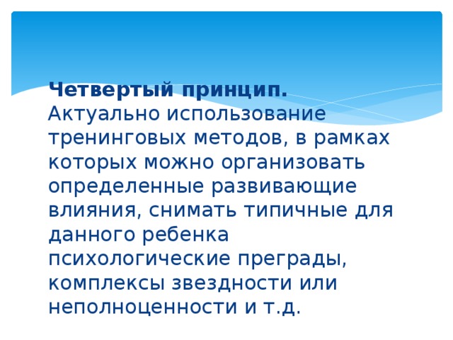 Четвертый принцип. Актуально использование тренинговых методов, в рамках которых можно организовать определенные развивающие влияния, снимать типичные для данного ребенка психологические преграды, комплексы звездности или неполноценности и т.д.   