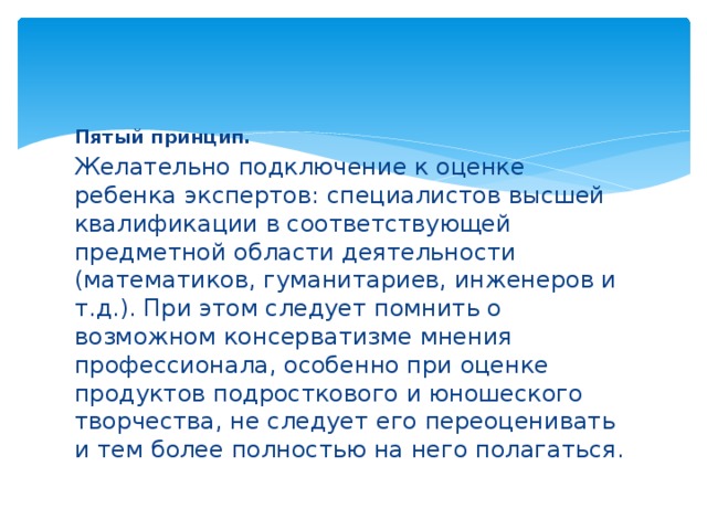 Пятый принцип. Желательно подключение к оценке ребенка экспертов: специалистов высшей квалификации в соответствующей предметной области деятельности (математиков, гуманитариев, инженеров и т.д.). При этом следует помнить о возможном консерватизме мнения профессионала, особенно при оценке продуктов подросткового и юношеского творчества, не следует его переоценивать и тем более полностью на него полагаться.   