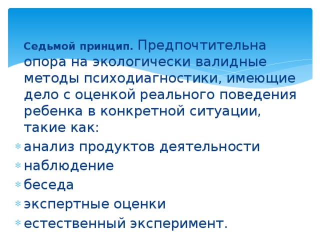 Седьмой принцип.  Предпочтительна опора на экологически валидные методы психодиагностики, имеющие дело с оценкой реального поведения ребенка в конкретной ситуации, такие как: анализ продуктов деятельности наблюдение беседа экспертные оценки естественный эксперимент. 