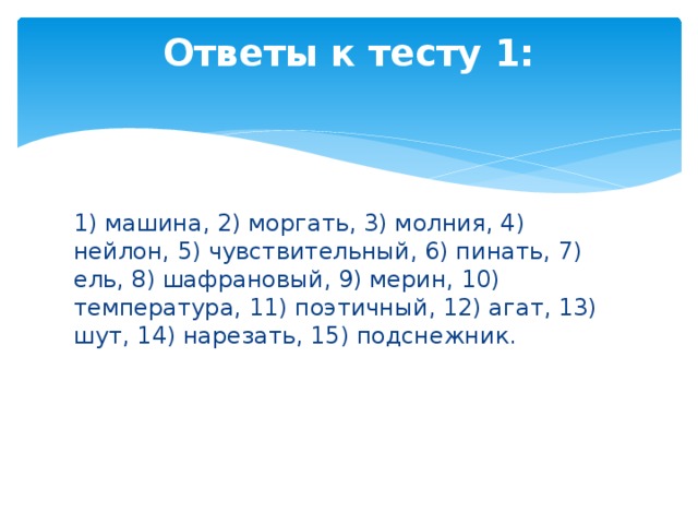 Ответы к тесту 1:   1) машина, 2) моргать, 3) молния, 4) нейлон, 5) чувствительный, 6) пинать, 7) ель, 8) шафрановый, 9) мерин, 10) температура, 11) поэтичный, 12) агат, 13) шут, 14) нарезать, 15) подснежник. 