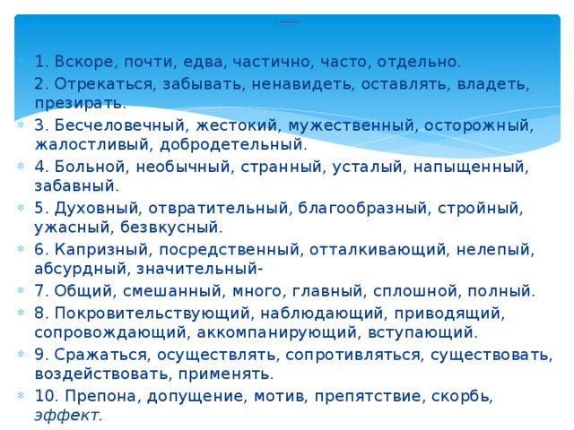 Тест 2. Найди синонимы 1. Вскоре, почти, едва, частично, часто, отдельно. 2. Отрекаться, забывать, ненавидеть, оставлять, владеть, презирать. 3. Бесчеловечный, жестокий, мужественный, осторожный, жалостливый, добродетельный. 4. Больной, необычный, странный, усталый, напыщенный, забавный. 5. Духовный, отвратительный, благообразный, стройный, ужасный, безвкусный. 6. Капризный, посредственный, отталкивающий, нелепый, абсурдный, значительный- 7. Общий, смешанный, много, главный, сплошной, полный. 8. Покровительствующий, наблюдающий, приводящий, сопровождающий, аккомпанирующий, вступающий. 9. Сражаться, осуществлять, сопротивляться, существовать, воздействовать, применять. 10. Препона, допущение, мотив, препятствие, скорбь, эффект. 11. Дельный, дерзкий, абсурдный, уместный, нетерпеливый, навязчивый. 12. Полдень, село, сумерки, день, степь, потемки. 13. Ссориться, ассистировать, демонстрировать, скандалить, разрушать, отдавать. 14. Пересекающийся, непристойный, непостоянный, меняющийся, значимый, аргументированный. 15. Расщепить, трещина, менеджер, устоять, сомнительный, разрушить. 