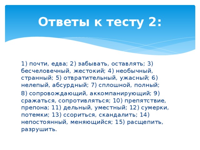 Ответы к тесту 2: 1) почти, едва; 2) забывать, оставлять; 3) бесчеловечный, жестокий; 4) необычный, странный; 5) отвратительный, ужасный; 6) нелепый, абсурдный; 7) сплошной, полный; 8) сопровождающий, аккомпанирующий; 9) сражаться, сопротивляться; 10) препятствие, препона; 11) дельный, уместный; 12) сумерки, потемки; 13) ссориться, скандалить; 14) непостоянный, меняющийся; 15) расщепить, разрушить. 