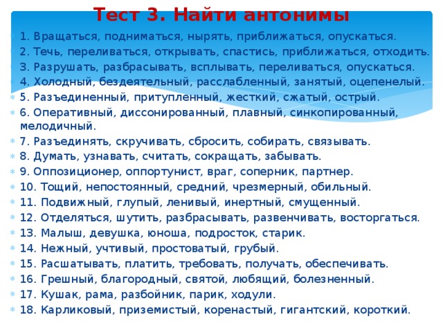 Тест 3. Найти антонимы 1. Вращаться, подниматься, нырять, приближаться, опускаться. 2. Течь, переливаться, открывать, спастись, приближаться, отходить. 3. Разрушать, разбрасывать, всплывать, переливаться, опускаться. 4. Холодный, бездеятельный, расслабленный, занятый, оцепенелый. 5. Разъединенный, притупленный, жесткий, сжатый, острый. 6. Оперативный, диссонированный, плавный, синкопированный, мелодичный. 7. Разъединять, скручивать, сбросить, собирать, связывать. 8. Думать, узнавать, считать, сокращать, забывать. 9. Оппозиционер, оппортунист, враг, соперник, партнер. 10. Тощий, непостоянный, средний, чрезмерный, обильный. 11. Подвижный, глупый, ленивый, инертный, смущенный. 12. Отделяться, шутить, разбрасывать, развенчивать, восторгаться. 13. Малыш, девушка, юноша, подросток, старик. 14. Нежный, учтивый, простоватый, грубый. 15. Расшатывать, платить, требовать, получать, обеспечивать. 16. Грешный, благородный, святой, любящий, болезненный. 17. Кушак, рама, разбойник, парик, ходули. 18. Карликовый, приземистый, коренастый, гигантский, короткий. 
