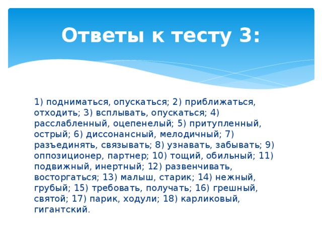 Ответы к тесту 3: 1) подниматься, опускаться; 2) приближаться, отходить; 3) всплывать, опускаться; 4) расслабленный, оцепенелый; 5) притупленный, острый; 6) диссонансный, мелодичный; 7) разъединять, связывать; 8) узнавать, забывать; 9) оппозиционер, партнер; 10) тощий, обильный; 11) подвижный, инертный; 12) развенчивать, восторгаться; 13) малыш, старик; 14) нежный, грубый; 15) требовать, получать; 16) грешный, святой; 17) парик, ходули; 18) карликовый, гигантский. 