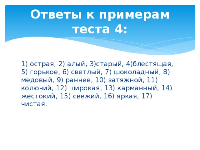 Ответы к примерам теста 4: 1) острая, 2) алый, 3)старый, 4)блестящая, 5) горькое, 6) светлый, 7) шоколадный, 8) медовый, 9) раннее, 10) затяжной, 11) колючий, 12) широкая, 13) карманный, 14) жестокий, 15) свежий, 16) яркая, 17) чистая. 
