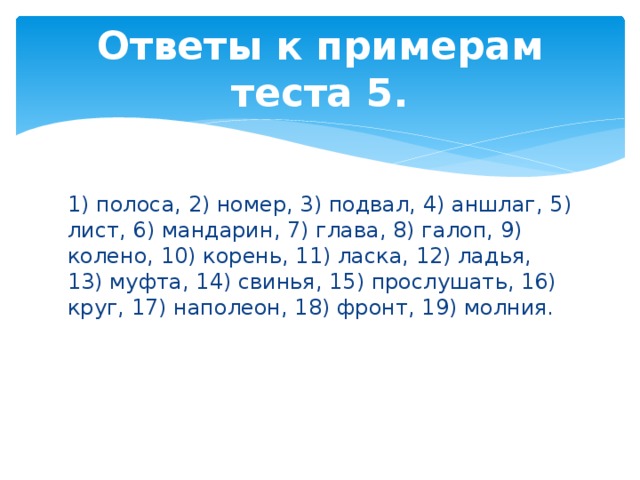 Ответы к примерам теста 5. 1) полоса, 2) номер, 3) подвал, 4) аншлаг, 5) лист, 6) мандарин, 7) глава, 8) галоп, 9) колено, 10) корень, 11) ласка, 12) ладья, 13) муфта, 14) свинья, 15) прослушать, 16) круг, 17) наполеон, 18) фронт, 19) молния. 