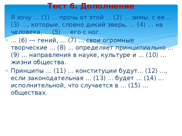 Тест 6. Дополнение Я хочу ... (1) ... прочь от этой ... (2) ... зимы, с ее ... (3) ..., которые, словно дикий зверь, ... (4) ... на человека, ... (5) ... его с ног. ... (6) --- гений, ... (7) ... свои огромные творческие ... (8) ... определяет принципиально ... (9) ... направления в науке, культуре и ... (10) ... жизни общества. Принципы ... (11) ... конституции будут... (12) ..., если законодательная ... (13) ... будет ... (14) ... исполнительной, что случается в ... (15) ... обществах. 