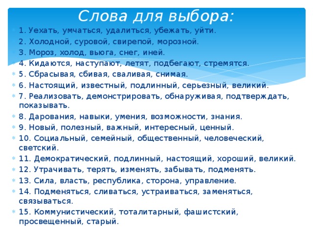Слова для выбора: 1. Уехать, умчаться, удалиться, убежать, уйти. 2. Холодной, суровой, свирепой, морозной. 3. Мороз, холод, вьюга, снег, иней. 4. Кидаются, наступают, летят, подбегают, стремятся. 5. Сбрасывая, сбивая, сваливая, снимая. 6. Настоящий, известный, подлинный, серьезный, великий. 7. Реализовать, демонстрировать, обнаруживая, подтверждать, показывать. 8. Дарования, навыки, умения, возможности, знания. 9. Новый, полезный, важный, интересный, ценный. 10. Социальный, семейный, общественный, человеческий, светский. 11. Демократический, подлинный, настоящий, хороший, великий. 12. Утрачивать, терять, изменять, забывать, подменять. 13. Сила, власть, республика, сторона, управление. 14. Подменяться, сливаться, устраиваться, заменяться, связываться. 15. Коммунистический, тоталитарный, фашистский, просвещенный, старый. 