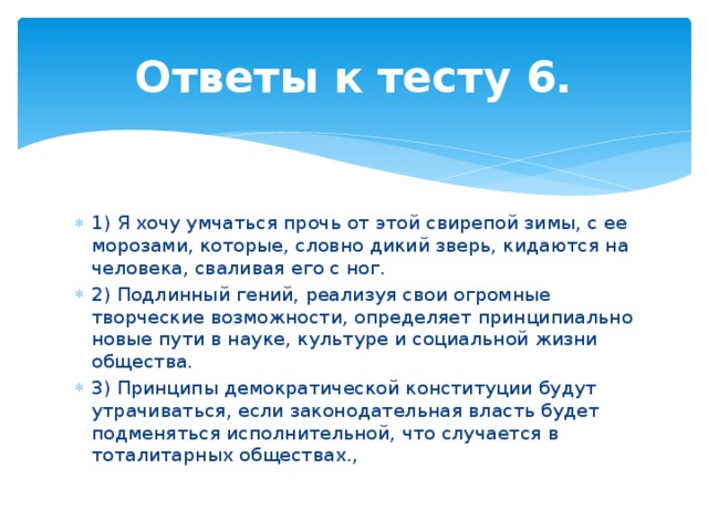 Ответы к тесту 6. 1) Я хочу умчаться прочь от этой свирепой зимы, с ее морозами, которые, словно дикий зверь, кидаются на человека, сваливая его с ног. 2) Подлинный гений, реализуя свои огромные творческие возможности, определяет принципиально новые пути в науке, культуре и социальной жизни общества. 3) Принципы демократической конституции будут утрачиваться, если законодательная власть будет подменяться исполнительной, что случается в тоталитарных обществах., 