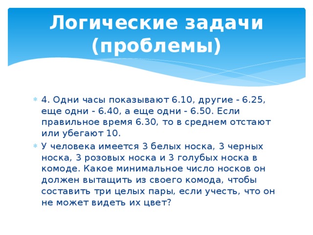 Логические задачи (проблемы) 4. Одни часы показывают 6.10, другие - 6.25, еще одни - 6.40, а еще одни - 6.50. Если правильное время 6.30, то в среднем отстают или убегают 10. У человека имеется 3 белых носка, 3 черных носка, 3 розовых носка и 3 голубых носка в комоде. Какое минимальное число носков он должен вытащить из своего комода, чтобы составить три целых пары, если учесть, что он не может видеть их цвет? 
