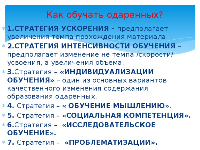 Как обучать одаренных? 1.СТРАТЕГИЯ УСКОРЕНИЯ – предполагает увеличения темпа прохождения материала. 2.СТРАТЕГИЯ ИНТЕНСИВНОСТИ ОБУЧЕНИЯ – предполагает изменение не темпа /скорости/ усвоения, а увеличения объема. 3. Стратегия – «ИНДИВИДУАЛИЗАЦИИ ОБУЧЕНИЯ» – один из основных вариантов качественного изменения содержания образования одаренных. 4. Стратегия – « ОБУЧЕНИЕ МЫШЛЕНИЮ ». 5. Стратегия – « СОЦИАЛЬНАЯ КОМПЕТЕНЦИЯ».  6. Стратегия – «ИССЛЕДОВАТЕЛЬСКОЕ ОБУЧЕНИЕ».  7. Стратегия – «ПРОБЛЕМАТИЗАЦИИ». 