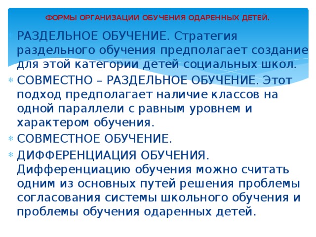 ФОРМЫ ОРГАНИЗАЦИИ ОБУЧЕНИЯ ОДАРЕННЫХ ДЕТЕЙ.   РАЗДЕЛЬНОЕ ОБУЧЕНИЕ. Стратегия раздельного обучения предполагает создание для этой категории детей социальных школ. СОВМЕСТНО – РАЗДЕЛЬНОЕ ОБУЧЕНИЕ. Этот подход предполагает наличие классов на одной параллели с равным уровнем и характером обучения. СОВМЕСТНОЕ ОБУЧЕНИЕ. ДИФФЕРЕНЦИАЦИЯ ОБУЧЕНИЯ. Дифференциацию обучения можно считать одним из основных путей решения проблемы согласования системы школьного обучения и проблемы обучения одаренных детей. 