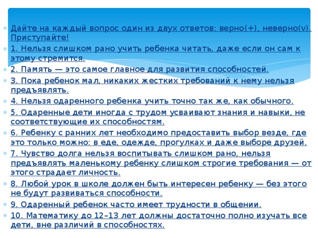 Дайте на каждый вопрос один из двух ответов: верно(+), неверно(v). Приступайте! 1. Нельзя слишком рано учить ребенка читать, даже если он сам к этому стремится. 2. Память — это самое главное для развития способностей. 3. Пока ребенок мал, никаких жестких требований к нему нельзя предъявлять. 4. Нельзя одаренного ребенка учить точно так же, как обычного. 5. Одаренные дети иногда с трудом усваивают знания и навыки, не соответствующие их способностям. 6. Ребенку с ранних лет необходимо предоставить выбор везде, где это только можно: в еде, одежде, прогулках и даже выборе друзей. 7. Чувство долга нельзя воспитывать слишком рано, нельзя предъявлять маленькому ребенку слишком строгие требования — от этого страдает личность. 8. Любой урок в школе должен быть интересен ребенку — без этого не будут развиваться способности. 9. Одаренный ребенок часто имеет трудности в общении. 10. Математику до 12–13 лет должны достаточно полно изучать все дети, вне различий в способностях. 