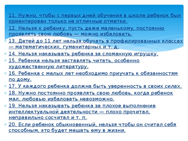 11. Нужно, чтобы с первых дней обучения в школе ребенок был ориентирован только на отличные отметки. 12. Нельзя к ребенку, пусть даже маленькому, постоянно проявлять свою любовь — можно избаловать. 13. Детей до 11 лет нельзя обучать в профилированных классах — математических, гуманитарных и т. д. 14. Нельзя наказывать ребенка за сломанную игрушку. 15. Ребенка нельзя заставлять читать, особенно художественную литературу. 16. Ребенка с малых лет необходимо приучать к обязанностям по дому. 17. У каждого ребенка должна быть уверенность в своих силах. 18. Нужно постоянно проявлять свою любовь, когда ребенок мал, любовью избаловать невозможно. 19. Нельзя наказывать ребенка за плохое выполнение интеллектуальной деятельности — плохо прочитал, неправильно сосчитал и т. п. 20. Если ребенок обыкновенный, нельзя чтобы он считал себя способным, это будет мешать ему в жизни. 