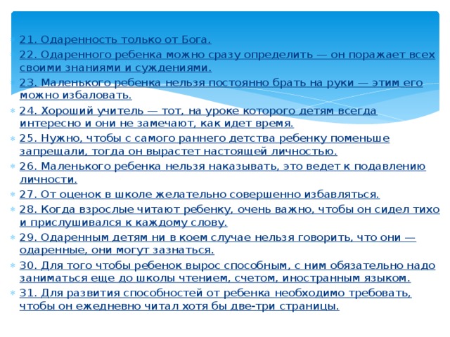 21. Одаренность только от Бога. 22. Одаренного ребенка можно сразу определить — он поражает всех своими знаниями и суждениями. 23. Маленького ребенка нельзя постоянно брать на руки — этим его можно избаловать. 24. Хороший учитель — тот, на уроке которого детям всегда интересно и они не замечают, как идет время. 25. Нужно, чтобы с самого раннего детства ребенку поменьше запрещали, тогда он вырастет настоящей личностью. 26. Маленького ребенка нельзя наказывать, это ведет к подавлению личности. 27. От оценок в школе желательно совершенно избавляться. 28. Когда взрослые читают ребенку, очень важно, чтобы он сидел тихо и прислушивался к каждому слову. 29. Одаренным детям ни в коем случае нельзя говорить, что они — одаренные, они могут зазнаться. 30. Для того чтобы ребенок вырос способным, с ним обязательно надо заниматься еще до школы чтением, счетом, иностранным языком. 31. Для развития способностей от ребенка необходимо требовать, чтобы он ежедневно читал хотя бы две-три страницы. 