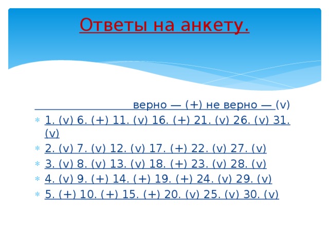 Ответы на анкету.    верно — (+) не верно — (v) 1. (v) 6. (+) 11. (v) 16. (+) 21. (v) 26. (v) 31. (v) 2. (v) 7. (v) 12. (v) 17. (+) 22. (v) 27. (v) 3. (v) 8. (v) 13. (v) 18. (+) 23. (v) 28. (v) 4. (v) 9. (+) 14. (+) 19. (+) 24. (v) 29. (v) 5. (+) 10. (+) 15. (+) 20. (v) 25. (v) 30. (v) 