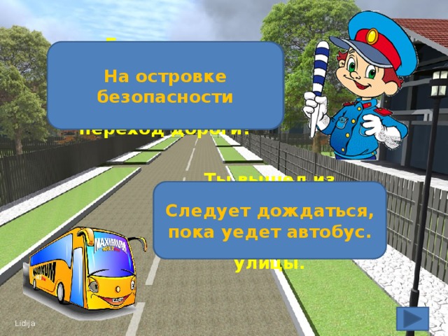 Где должен остановиться пешеход, если не успел закончить переход дороги? На островке безопасности Следует дождаться, пока уедет автобус. Ты вышел из автобуса, необходимо перейти на другую сторону улицы.