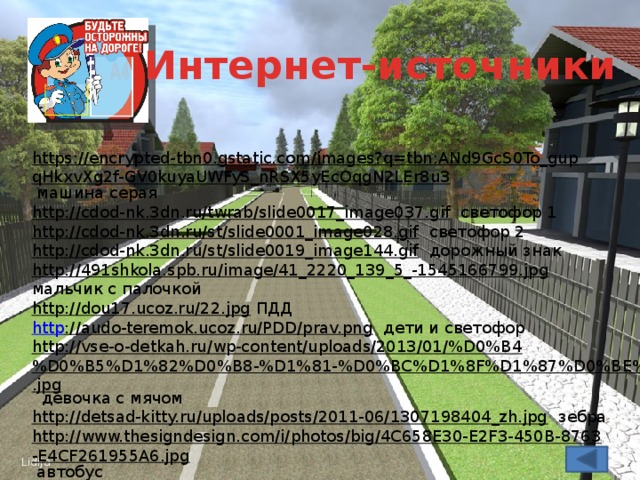 Интернет-источники https://encrypted-tbn0.gstatic.com/images?q=tbn:ANd9GcS0To_gupqHkxvXg2f-GV0kuyaUWFyS_nRSX5yEcOqgN2LEr8u3  машина серая http://cdod-nk.3dn.ru/twrab/slide0017_image037.gif  светофор 1 http://cdod-nk.3dn.ru/st/slide0001_image028.gif  светофор 2 http://cdod-nk.3dn.ru/st/slide0019_image144.gif  дорожный знак http://491shkola.spb.ru/image/41_2220_139_5_-1545166799.jpg  мальчик с палочкой http://dou17.ucoz.ru/22.jpg  ПДД http ://audo-teremok.ucoz.ru/PDD/prav.png  дети и светофор http://vse-o-detkah.ru/wp-content/uploads/2013/01/%D0%B4%D0%B5%D1%82%D0%B8-%D1%81-%D0%BC%D1%8F%D1%87%D0%BE%D0%BC.jpg  девочка с мячом http://detsad-kitty.ru/uploads/posts/2011-06/1307198404_zh.jpg  зебра http://www.thesigndesign.com/i/photos/big/4C658E30-E2F3-450B-8763-E4CF261955A6.jpg  автобус