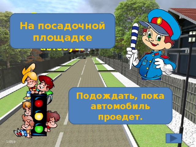 Где должны находиться люди, ожидающие автобус? На посадочной площадке Ты переходишь дорогу и видишь едущий автомобиль. Твои действия? Подождать, пока автомобиль проедет.