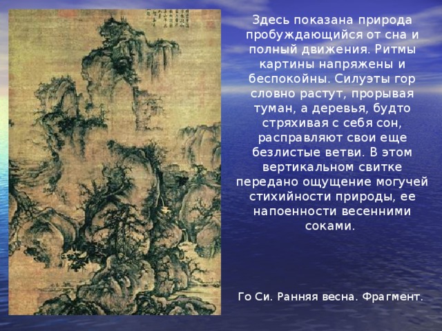 Здесь показана природа пробуждающийся от сна и полный движения. Ритмы картины напряжены и беспокойны. Силуэты гор словно растут, прорывая туман, а деревья, будто стряхивая с себя сон, расправляют свои еще безлистые ветви. В этом вертикальном свитке передано ощущение могучей стихийности природы, ее напоенности весенними соками. Го Си. Ранняя весна. Фрагмент. 