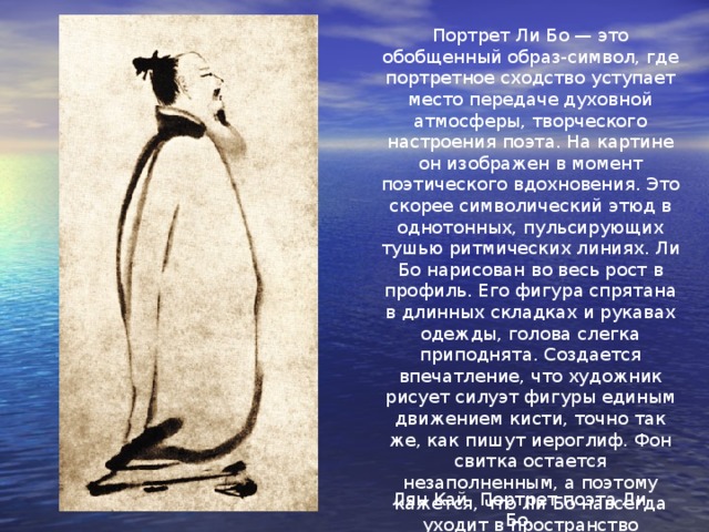 Портрет Ли Бо — это обобщенный образ-символ, где портретное сходство уступает место передаче духовной атмосферы, творческого настроения поэта. На картине он изображен в момент поэтического вдохновения. Это скорее символический этюд в однотонных, пульсирующих тушью ритмических линиях. Ли Бо нарисован во весь рост в профиль. Его фигура спрятана в длинных складках и рукавах одежды, голова слегка приподнята. Создается впечатление, что художник рисует силуэт фигуры единым движением кисти, точно так же, как пишут иероглиф. Фон свитка остается незаполненным, а поэтому кажется, что Ли Бо навсегда уходит в пространство необъятного мира. Лян Кай. Портрет поэта Ли Бо. 