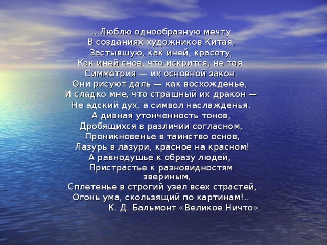 ...Люблю однообразную мечту  В созданиях художников Китая, Застывшую, как иней, красоту, Как иней снов, что искрится, не тая.  Симметрия — их основной закон. Они рисуют даль — как восхожденье, И сладко мне, что страшный их дракон — Не адский дух, а символ наслажденья.  А дивная утонченность тонов, Дробящихся в различии согласном,  Проникновенье в таинство основ,  Лазурь в лазури, красное на красном! А равнодушье к образу людей, Пристрастье к разновидностям звериным,  Сплетенье в строгий узел всех страстей, Огонь ума, скользящий по картинам!.. К. Д. Бальмонт «Великое Ничто» 