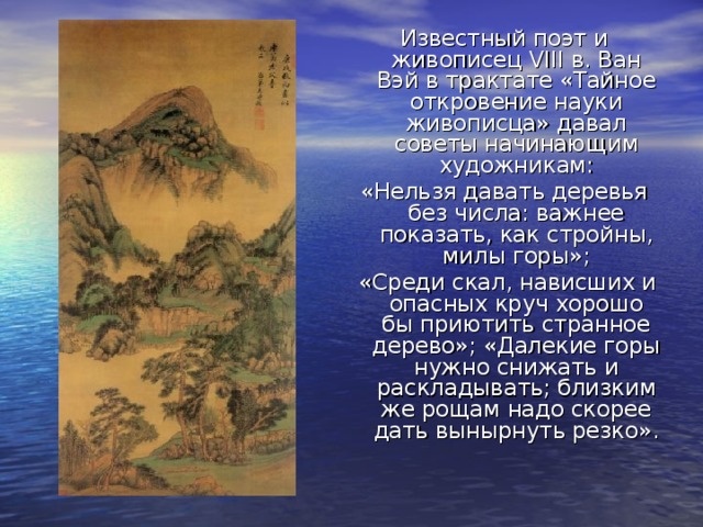 Известный поэт и живописец VIII в. Ван Вэй в трактате «Тайное откровение науки живописца» давал советы начинающим художникам: «Нельзя давать деревья без числа: важнее показать, как стройны, милы горы»;  «Среди скал, нависших и опасных круч хорошо бы приютить странное дерево»; «Далекие горы нужно снижать и раскладывать; близким же рощам надо скорее дать вынырнуть резко». 