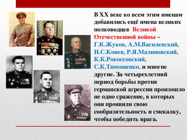 В XX веке ко всем этим именам добавились ещё имена великих полководцев Великой Отечественной войны –  Г.К.Жуков, А.М.Василевский, И.С.Конев, Р.Я.Малиновский, К.К.Рокоссовский, С.К.Тимошенко , и многие другие. За четырехлетний период борьбы против германской агрессии произошло не одно сражение, в которых они проявили свою сообразительность и смекалку, чтобы победить врага. 