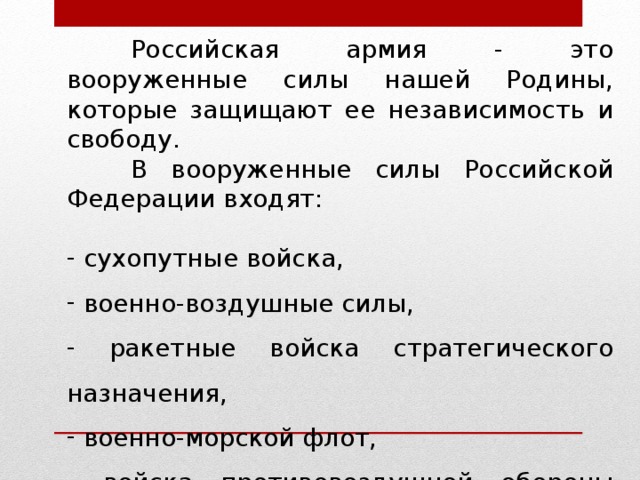   Российская армия - это вооруженные силы нашей Родины, которые защищают ее независимость и свободу.  В вооруженные силы Российской Федерации входят:  сухопутные войска,  военно-воздушные силы,  ракетные войска стратегического назначения,  военно-морской флот,  войска противовоздушной обороны страны. 