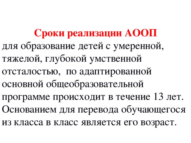  Сроки реализации АООП  для образование детей с умеренной, тяжелой, глубокой умственной отсталостью, по адаптированной основной общеобразовательной программе происходит в течение 13 лет. Основанием для перевода обучающегося из класса в класс является его возраст. 