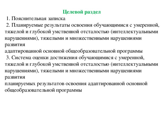 Целевой раздел  1. Пояснительная записка  2. Планируемые результаты освоения обучающимися с умеренной, тяжелой и глубокой умственной отсталостью (интеллектуальными нарушениями), тяжелыми и множественными нарушениями развития адаптированной основной общеобразовательной программы  3. Система оценки достижения обучающимися с умеренной, тяжелой и глубокой умственной отсталостью (интеллектуальными нарушениями), тяжелыми и множественными нарушениями развития планируемых результатов освоения адаптированной основной общеобразовательной программы 