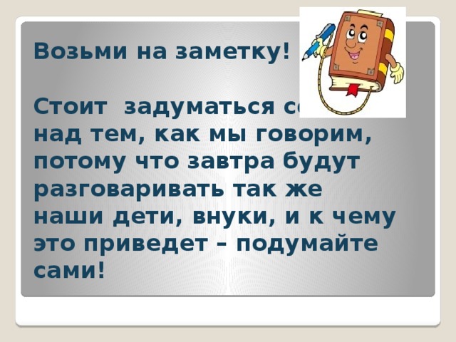 Возьми на заметку!   Стоит задуматься сегодня над тем, как мы говорим, потому что завтра будут разговаривать так же наши дети, внуки, и к чему это приведет – подумайте сами! 