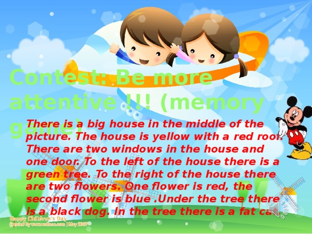 Contest: Be more attentive !!! (memory game) There is a big house in the middle of the picture. The house is yellow with a red roof. There are two windows in the house and one door. To the left of the house there is a green tree. To the right of the house there are two flowers. One flower is red, the second flower is blue .Under the tree there is a black dog. In the tree there is a fat cat. 