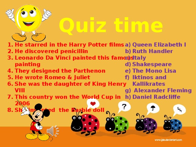 Quiz time He starred in the Harry Potter films He discovered penicillin Leonardo Da Vinci painted this famous painting They designed the Parthenon He wrote Romeo & Juliet She was the daughter of King Henry VIII This country won the World Cup in 2006 She invented the Barbie doll Queen Elizabeth I Ruth Handler Italy Shakespeare The Mono Lisa Iktinos and Kallikrates  Alexander Fleming Daniel Radcliffe 
