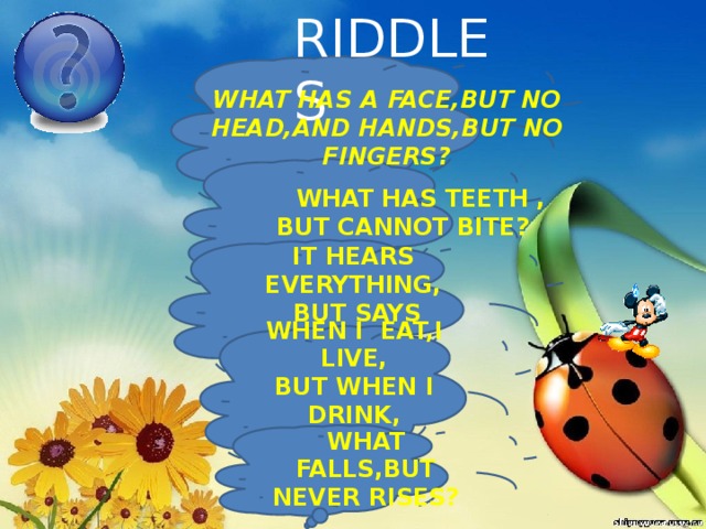 RIDDLES WHAT HAS A FACE,BUT NO HEAD,AND HANDS,BUT NO FINGERS?  WHAT HAS TEETH , BUT CANNOT BITE? IT HEARS EVERYTHING,  BUT SAYS NOTHING WHEN I EAT,I LIVE, BUT WHEN I DRINK, I DIE WHAT FALLS,BUT NEVER RISES? 