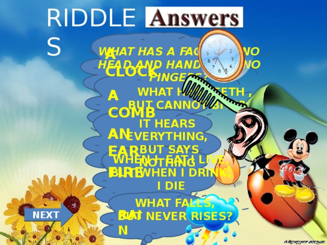 RIDDLES WHAT HAS A FACE,BUT NO HEAD,AND HANDS,BUT NO FINGERS? A CLOCK  WHAT HAS TEETH , BUT CANNOT BITE? A COMB  IT HEARS EVERYTHING,  BUT SAYS NOTHING AN EAR  WHEN I EAT,I LIVE, BUT WHEN I DRINK, I DIE FIRE  WHAT FALLS, BUT NEVER RISES? NEXT RAIN 