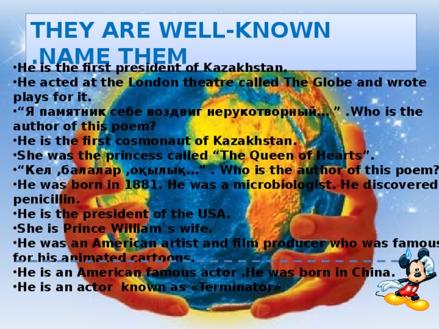 THEY ARE WELL-KNOWN .NAME THEM He is the first president of Kazakhstan. He acted at the London theatre called The Globe and wrote plays for it. “ Я памятник себе воздвиг нерукотворный… ” .Who is the author of this poem? He is the first cosmonaut of Kazakhstan. She was the princess called “The Queen of Hearts”. “ Кел ,балалар ,оқылық…” . Who is the author of this poem? He was born in 1881. He was a microbiologist. He discovered penicillin. He is the president of the USA. She is Prince William`s wife. He was an American artist and film producer who was famous for his animated cartoons. He is an American famous actor .He was born in China. He is an actor known as «Terminator» 
