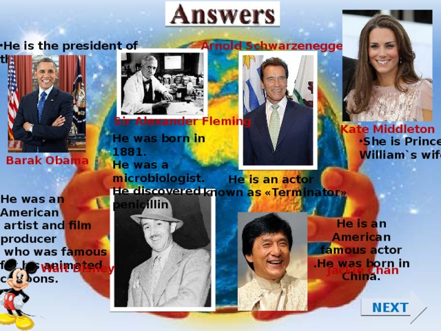 Arnold Schwarzenegger He is the president of the USA. Sir Alexander Fleming Kate Middleton He was born in 1881. He was a microbiologist. He discovered penicillin She is Prince William`s wife Barak Obama He is an actor known as «Terminator» He was an American  artist and film producer  who was famous for his animated cartoons. He is an American famous actor .He was born in China. Walt Disney Jackie Chan NEXT  