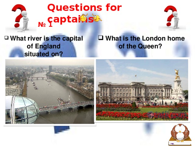 Questions for captains № 1  What river is the capital  What is the London home of the Queen? of England situated on? A. Severn A.Buckingham Palace B. Devon B.St James's Palace C.Thames C.Windsor Castle   