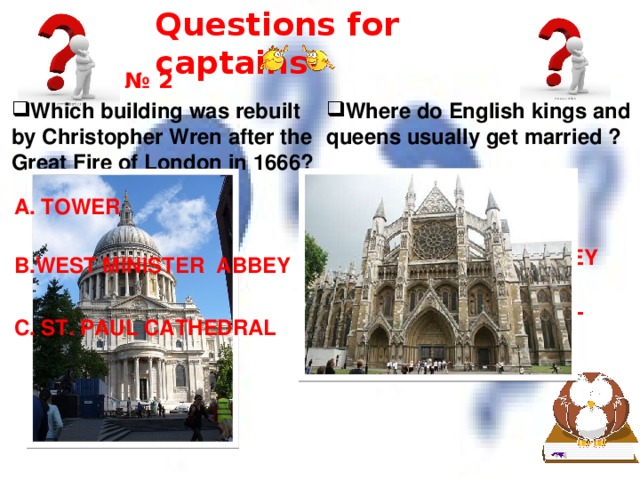 Questions for captains № 2 Which building was rebuilt by Christopher Wren after the Great Fire of London in 1666? Where do English kings and queens usually get married ? A. TOWER A. TOWER B.WEST MINISTER ABBEY B.WEST MINISTER ABBEY C. ST. PAUL CATHEDRAL C. ST. PAUL CATHEDRAL 