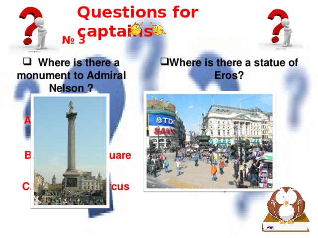 Questions for captains № 3  Where is there a monument to Admiral Nelson ? Where is there a statue of Eros? A.In Hyde Park A.In Hyde Park B.In Trafalgar Square B.In Trafalgar Square C.In Piccadilly Circus C.In Piccadilly Circus 